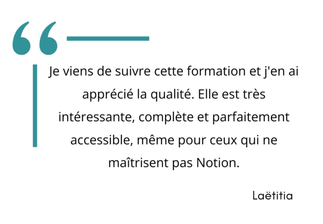 "Je viens de suivre cette formation et j'en ai apprécié la qualité. elle est très intéressante, complète et parfaitement accessible, même pour ceux qui ne maitrisent pas Notion." Laêtitia.
