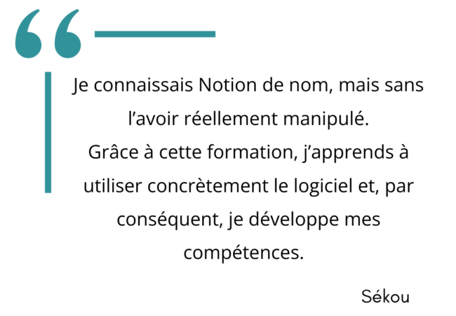 "Je connaissais Notion de nom amis sans l'avoir réellement manipulé. Grâce à cette formation, j'apprends à utiliser concrètement le logiciel et par conséquent, je développe mes compétences." Sékou.
